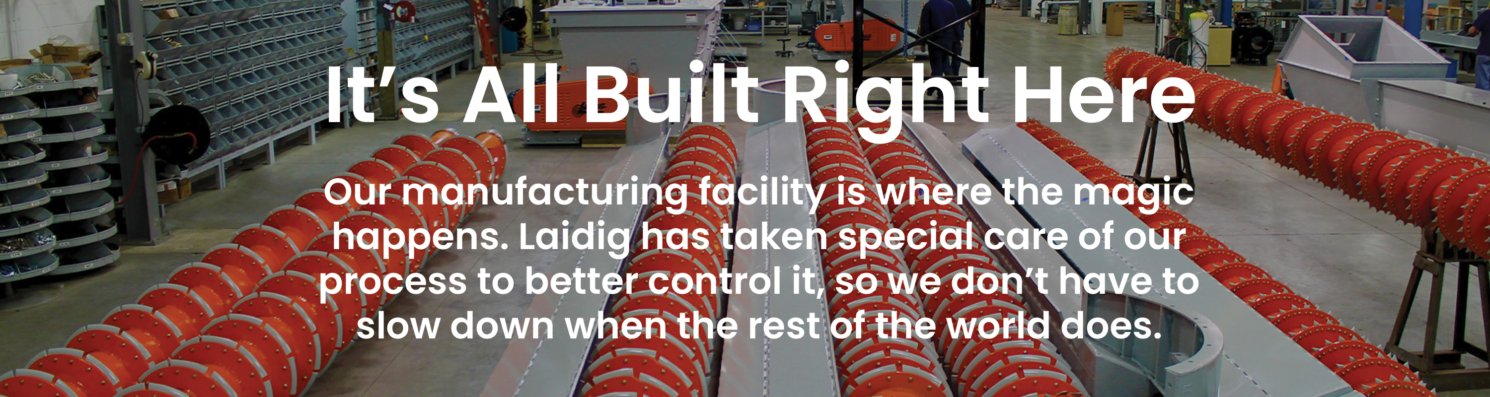 Laidig manufacturing facility background with orange augers with a white text overlay that reads IT'S ALL BUILT RIGHT HERE. OUR FACILITY IS WHERE THE MAGIC HAPPENS. LAIDIG HAS TAKEN SPECIAL CARE OF OUR MANUFACTURING PROCESS TO BETTER CONTROL IT SO WE DON'T HAVE TO SLOW DOWN WHEN THE REST OF THE WORLD DOES. bulk material handling system, bridging, rat-holing, material flow, reclaim, reclaimer, silo unloading, unloader, bulk material storage, reclaim system, dry bulk unloading, grain unloading